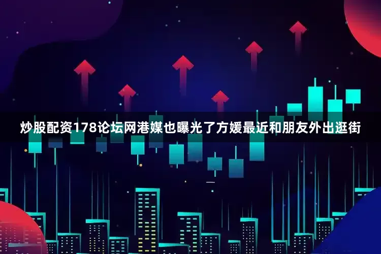 炒股配资178论坛网港媒也曝光了方媛最近和朋友外出逛街