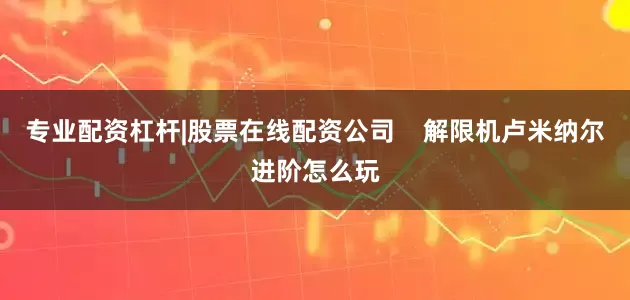 专业配资杠杆|股票在线配资公司    解限机卢米纳尔进阶怎么玩