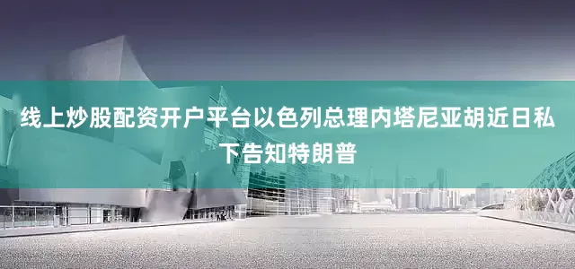 线上炒股配资开户平台以色列总理内塔尼亚胡近日私下告知特朗普