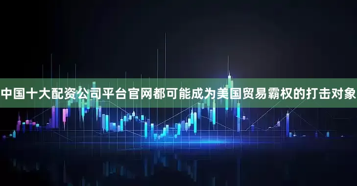 中国十大配资公司平台官网都可能成为美国贸易霸权的打击对象