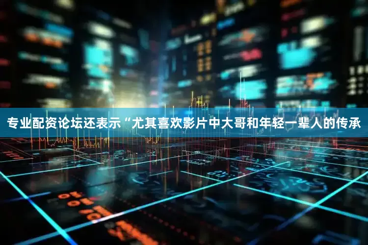专业配资论坛还表示“尤其喜欢影片中大哥和年轻一辈人的传承