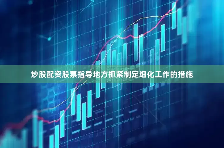 炒股配资股票指导地方抓紧制定细化工作的措施