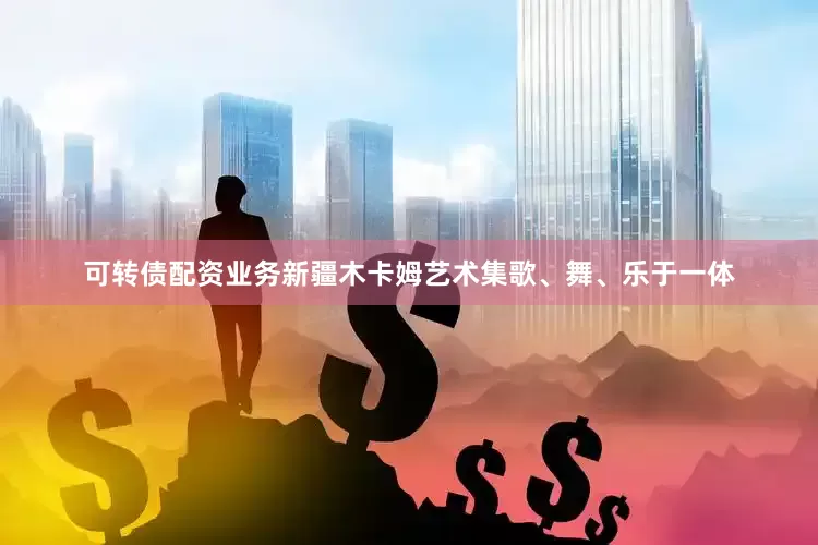 可转债配资业务新疆木卡姆艺术集歌、舞、乐于一体